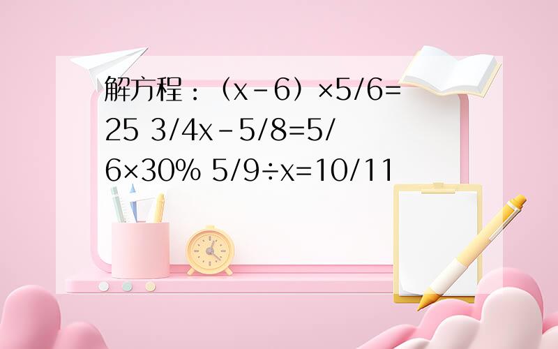 解方程：（x-6）×5/6=25 3/4x-5/8=5/6×30％ 5/9÷x=10/11