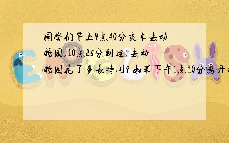 同学们早上9点40分乘车去动物园,10点25分到达,去动物园花了多长时间?如果下午1点10分离开动物园!