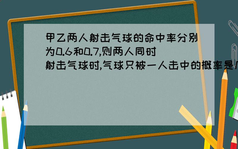 甲乙两人射击气球的命中率分别为0.6和0.7,则两人同时射击气球时,气球只被一人击中的概率是几