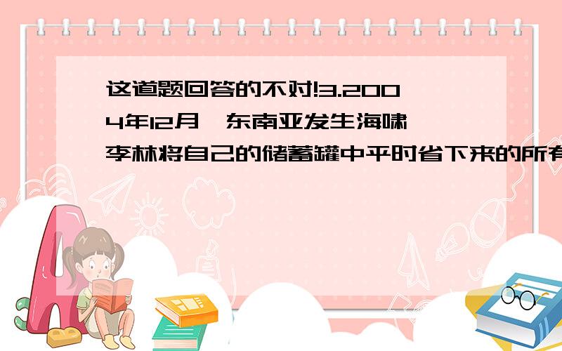 这道题回答的不对!3.2004年12月,东南亚发生海啸,李林将自己的储蓄罐中平时省下来的所有零用钱都拿出来准备捐献给灾区