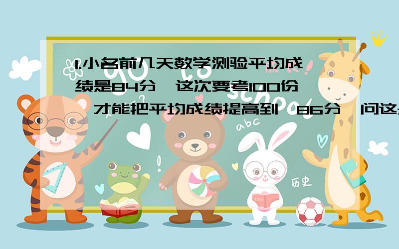 1.小名前几天数学测验平均成绩是84分,这次要考100份,才能把平均成绩提高到,86分,问这是他第几次测验?