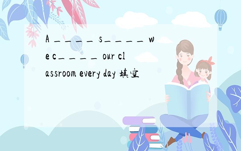 A ____ s____ we c____ our classroom every day 填空