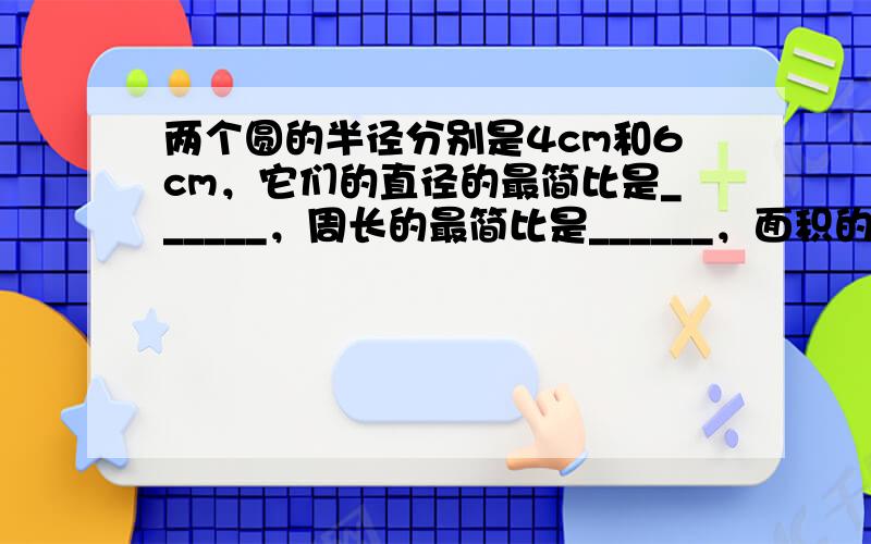 两个圆的半径分别是4cm和6cm，它们的直径的最简比是______，周长的最简比是______，面积的最简比是_____