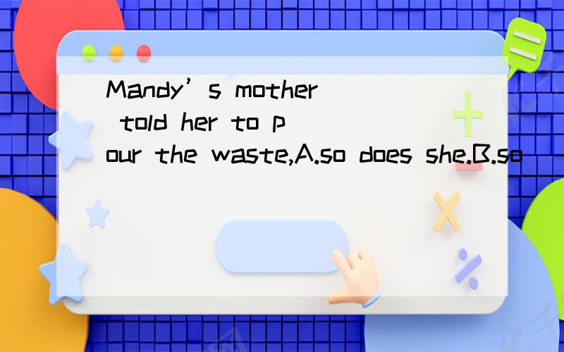 Mandy’s mother told her to pour the waste,A.so does she.B.so