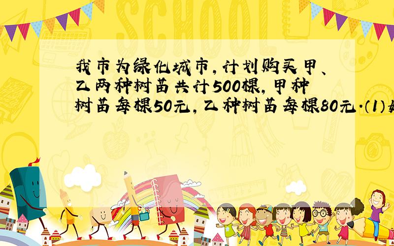 我市为绿化城市,计划购买甲、乙两种树苗共计500棵,甲种树苗每棵50元,乙种树苗每棵80元.（1）如果购买两种树苗共用2