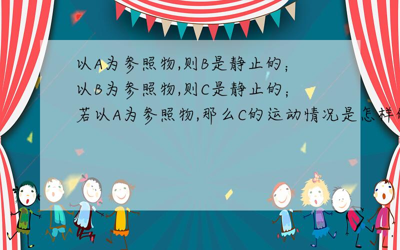 以A为参照物,则B是静止的；以B为参照物,则C是静止的；若以A为参照物,那么C的运动情况是怎样的?