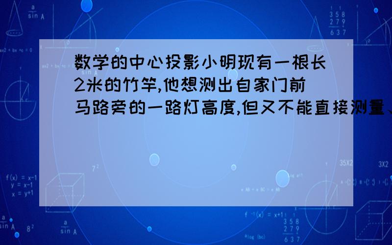 数学的中心投影小明现有一根长2米的竹竿,他想测出自家门前马路旁的一路灯高度,但又不能直接测量、他采用了如下办法：1.一天