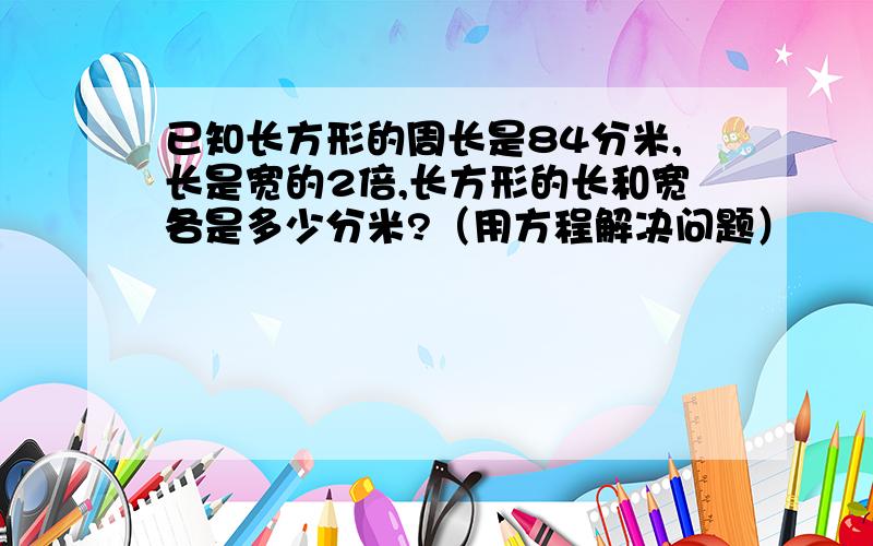 已知长方形的周长是84分米,长是宽的2倍,长方形的长和宽各是多少分米?（用方程解决问题）