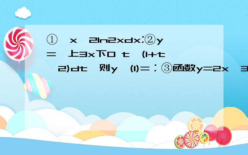 ①∫x^2ln2xdx;②y=∫上3x下0 t√(1+t^2)dt,则y'(1)=；③函数y=2x^3+14x-7在定义