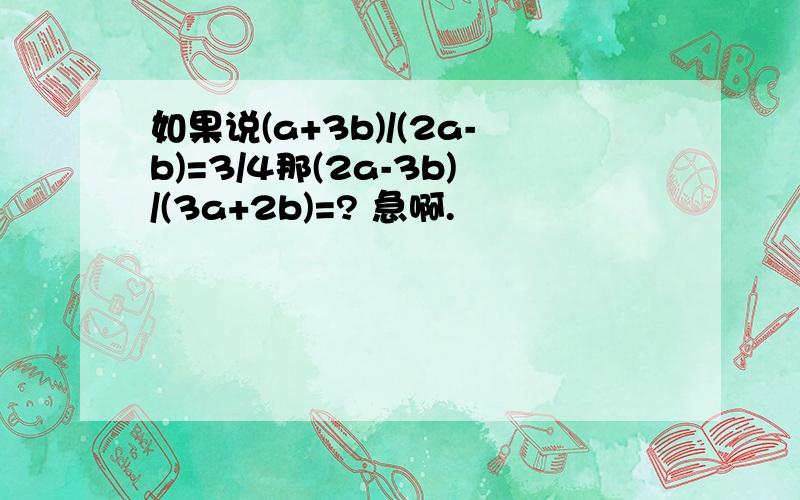 如果说(a+3b)/(2a-b)=3/4那(2a-3b)/(3a+2b)=? 急啊.