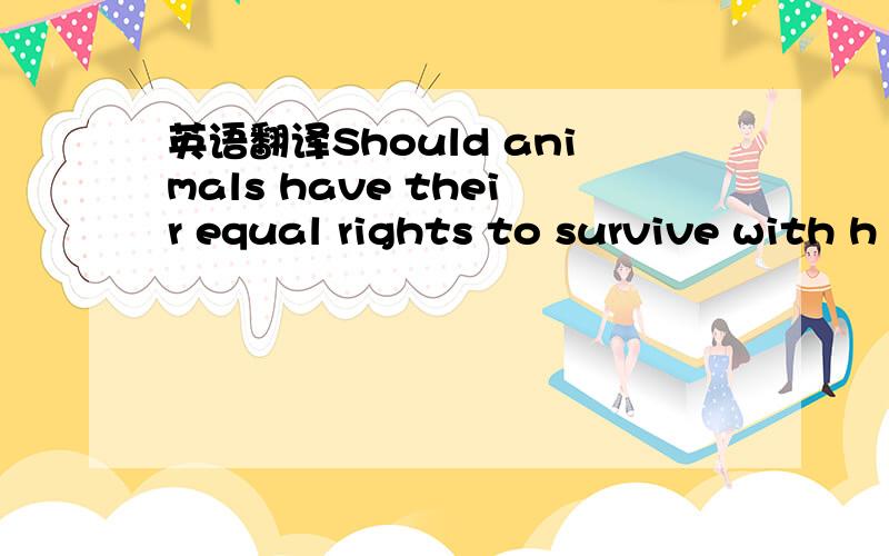 英语翻译Should animals have their equal rights to survive with h