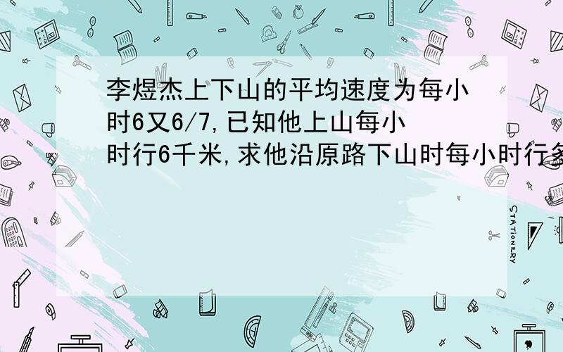 李煜杰上下山的平均速度为每小时6又6/7,已知他上山每小时行6千米,求他沿原路下山时每小时行多少千米?