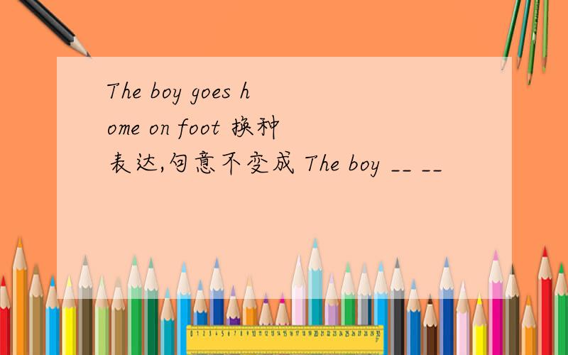 The boy goes home on foot 换种表达,句意不变成 The boy __ __