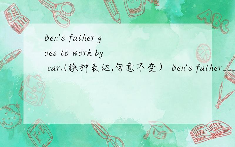 Ben's father goes to work by car.(换种表达,句意不变） Ben's father___