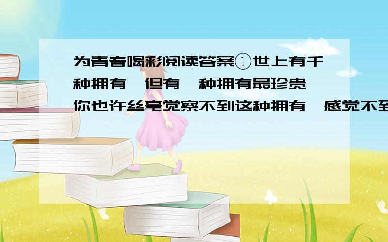 为青春喝彩阅读答案①世上有千种拥有,但有一种拥有最珍贵,你也许丝毫觉察不到这种拥有,感觉不到它的价值.随着悠悠岁月的流逝