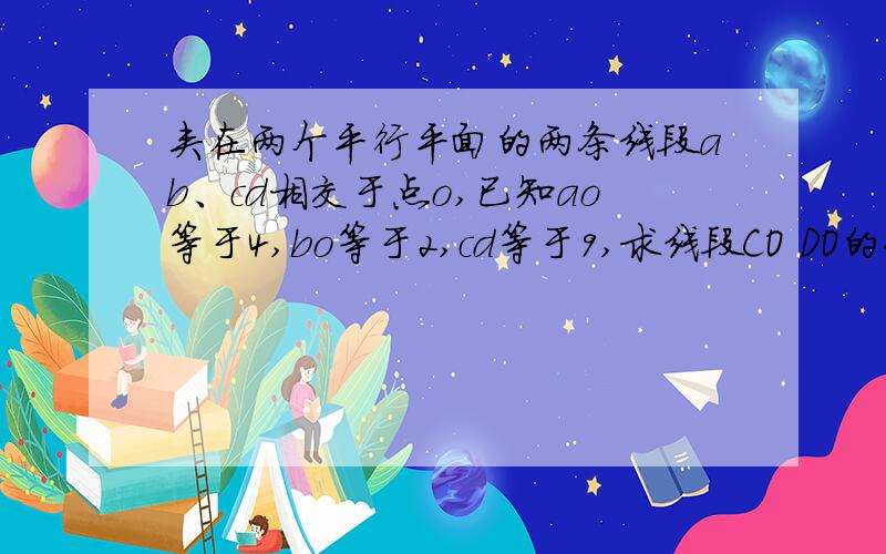 夹在两个平行平面的两条线段ab、cd相交于点o,已知ao等于4,bo等于2,cd等于9,求线段CO DO的长.