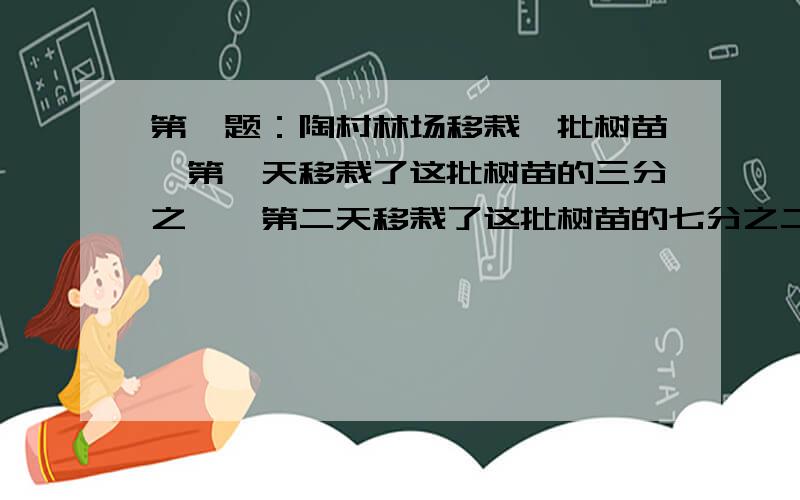 第一题：陶村林场移栽一批树苗,第一天移栽了这批树苗的三分之一,第二天移栽了这批树苗的七分之二,第三天移栽了120棵,正好