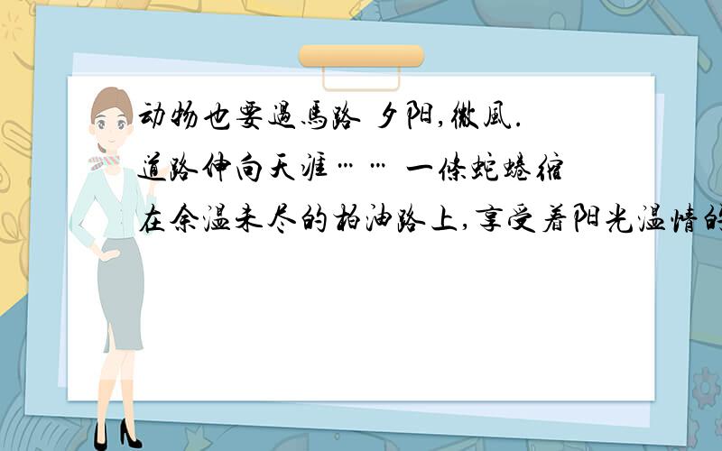 动物也要过马路 夕阳,微风.道路伸向天涯…… 一条蛇蜷缩在余温未尽的柏油路上,享受着阳光温情的抚摸,这时,摩托车笔直地驶