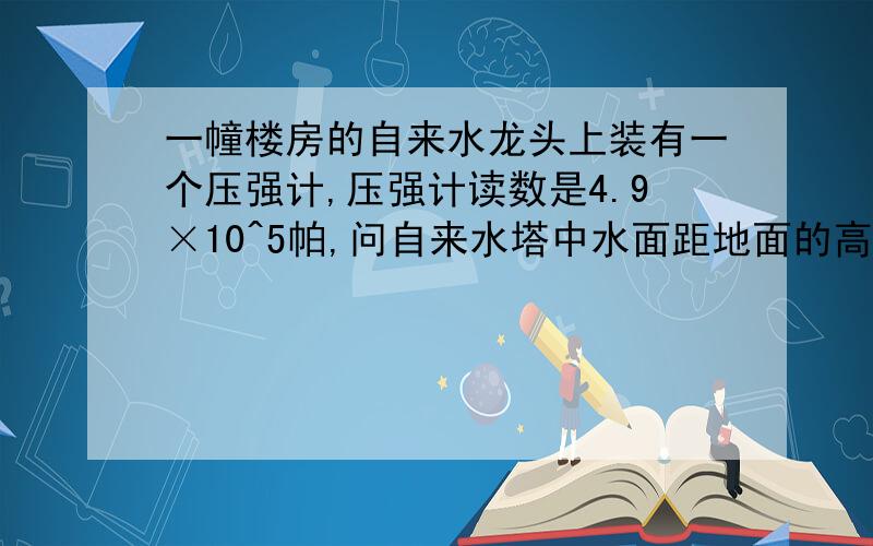 一幢楼房的自来水龙头上装有一个压强计,压强计读数是4.9×10^5帕,问自来水塔中水面距地面的高度为多少（