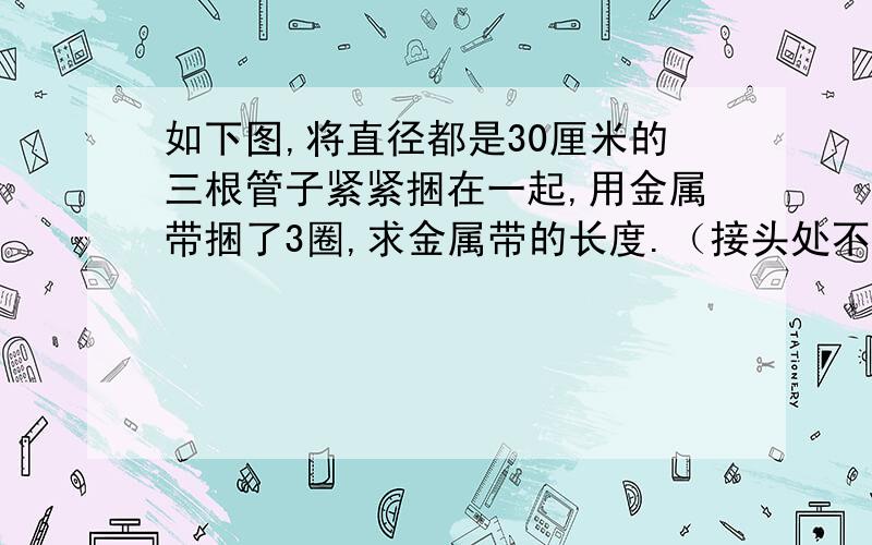 如下图,将直径都是30厘米的三根管子紧紧捆在一起,用金属带捆了3圈,求金属带的长度.（接头处不计）