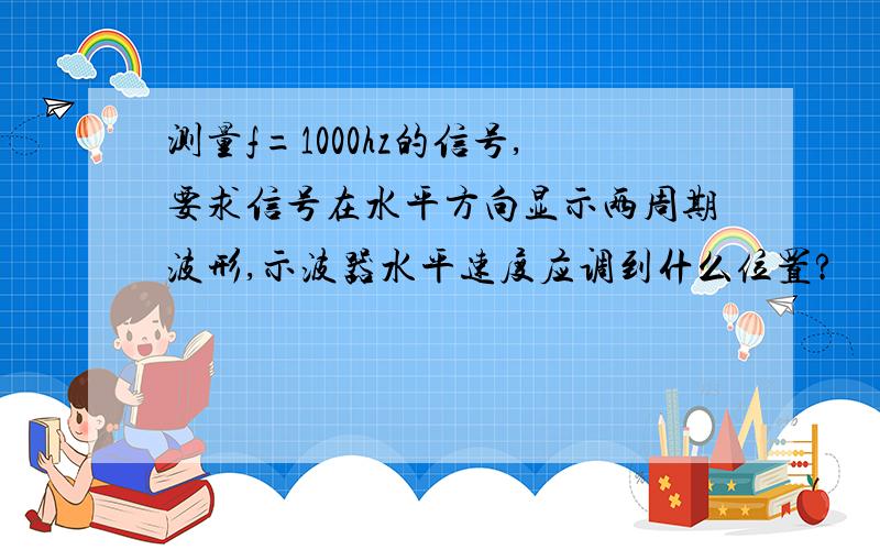 测量f=1000hz的信号,要求信号在水平方向显示两周期波形,示波器水平速度应调到什么位置?