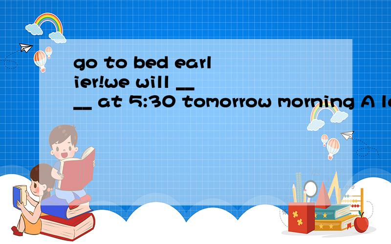 go to bed earlier!we will ____ at 5:30 tomorrow morning A le