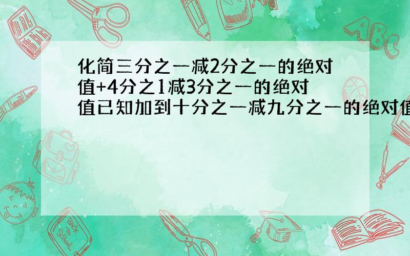 化简三分之一减2分之一的绝对值+4分之1减3分之一的绝对值已知加到十分之一减九分之一的绝对值