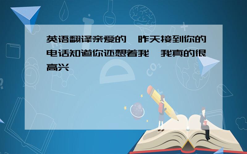 英语翻译亲爱的,昨天接到你的电话知道你还想着我,我真的很高兴