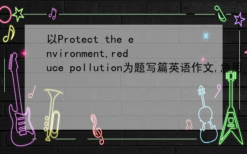 以Protect the environment,reduce pollution为题写篇英语作文,急用,