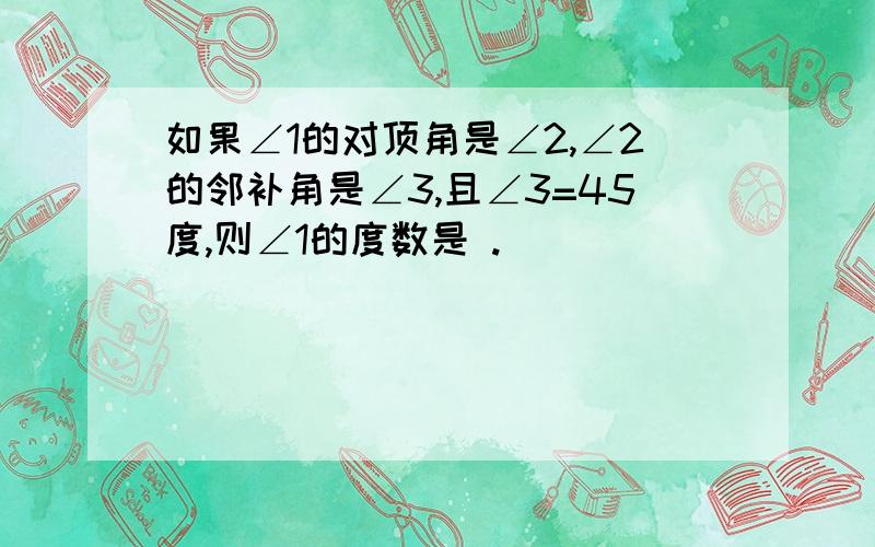 如果∠1的对顶角是∠2,∠2的邻补角是∠3,且∠3=45度,则∠1的度数是 .