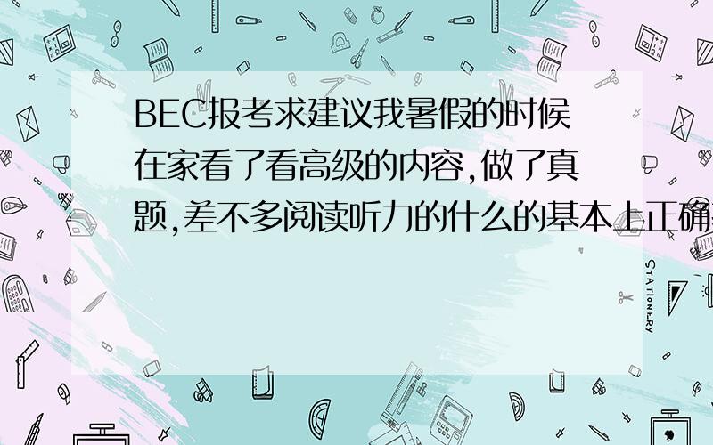 BEC报考求建议我暑假的时候在家看了看高级的内容,做了真题,差不多阅读听力的什么的基本上正确率在60%到70%左右,感觉