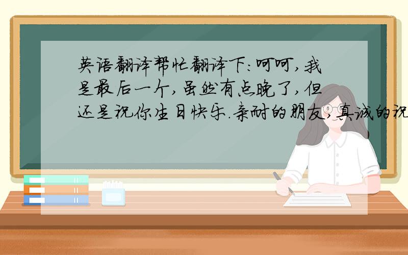 英语翻译帮忙翻译下：呵呵,我是最后一个,虽然有点晚了,但还是祝你生日快乐.亲耐的朋友,真诚的祝你心想事成,我们4人要 顺