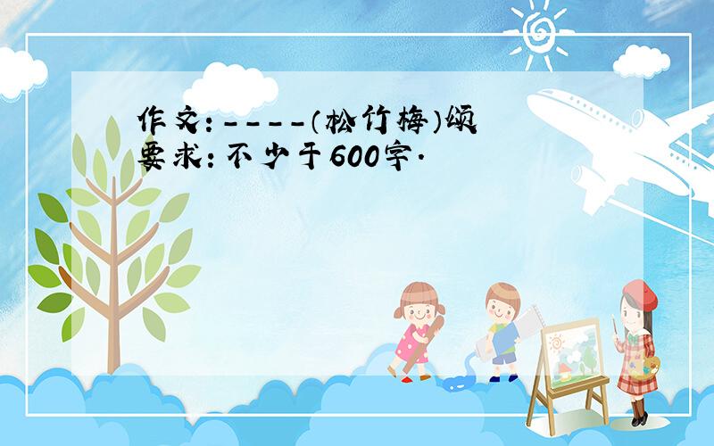 作文：----（松竹梅）颂 要求：不少于600字.