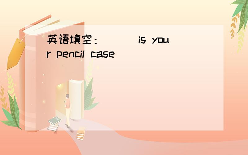 英语填空：___is your pencil case