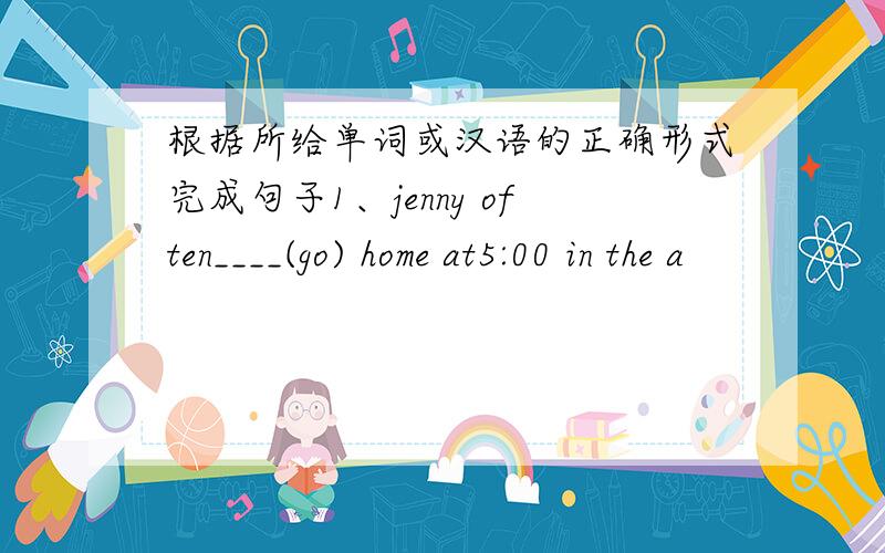 根据所给单词或汉语的正确形式完成句子1、jenny often____(go) home at5:00 in the a