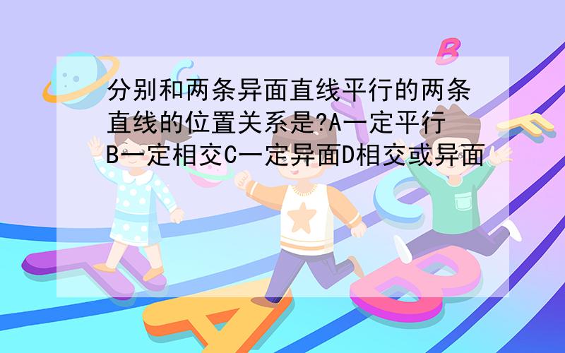 分别和两条异面直线平行的两条直线的位置关系是?A一定平行B一定相交C一定异面D相交或异面