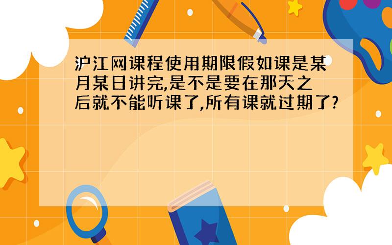 沪江网课程使用期限假如课是某月某日讲完,是不是要在那天之后就不能听课了,所有课就过期了?