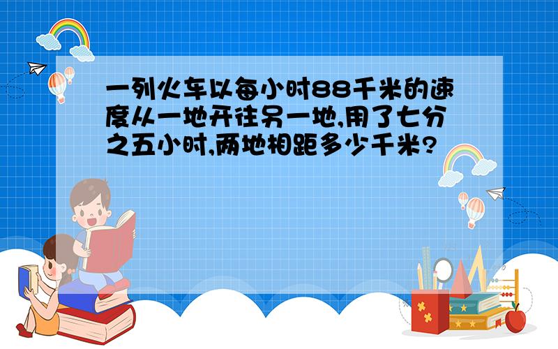 一列火车以每小时88千米的速度从一地开往另一地,用了七分之五小时,两地相距多少千米?