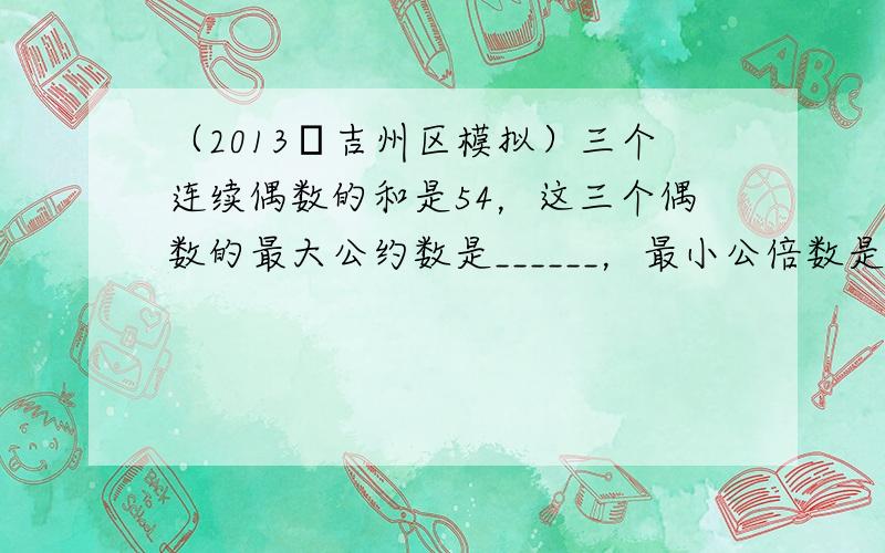 （2013•吉州区模拟）三个连续偶数的和是54，这三个偶数的最大公约数是______，最小公倍数是______．