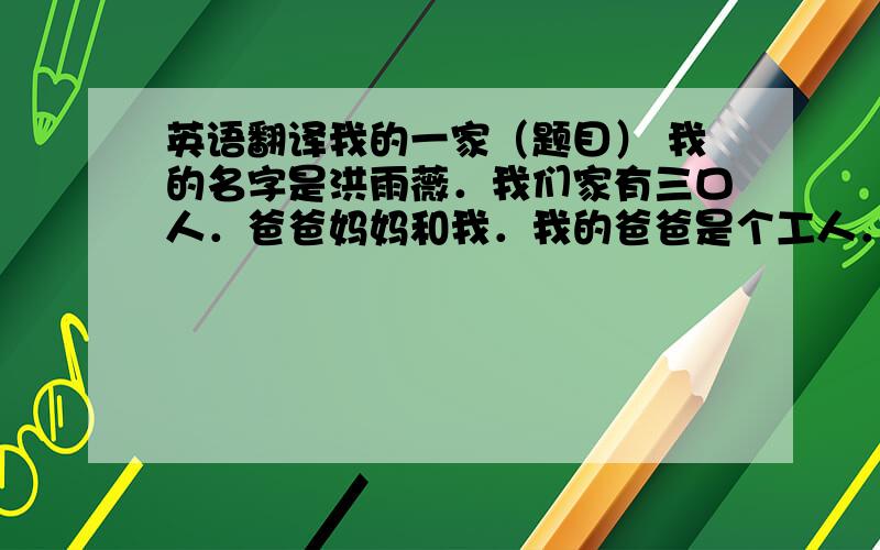 英语翻译我的一家（题目） 我的名字是洪雨薇．我们家有三口人．爸爸妈妈和我．我的爸爸是个工人．他带着眼镜．又高又瘦．我的妈