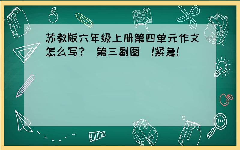 苏教版六年级上册第四单元作文怎么写?（第三副图）!紧急!