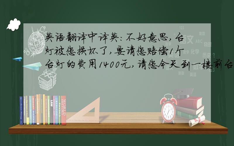 英语翻译中译英：不好意思,台灯被您损坏了,要请您赔偿1个台灯的费用1400元,请您今天到一楼前台为这件事情签一下名.