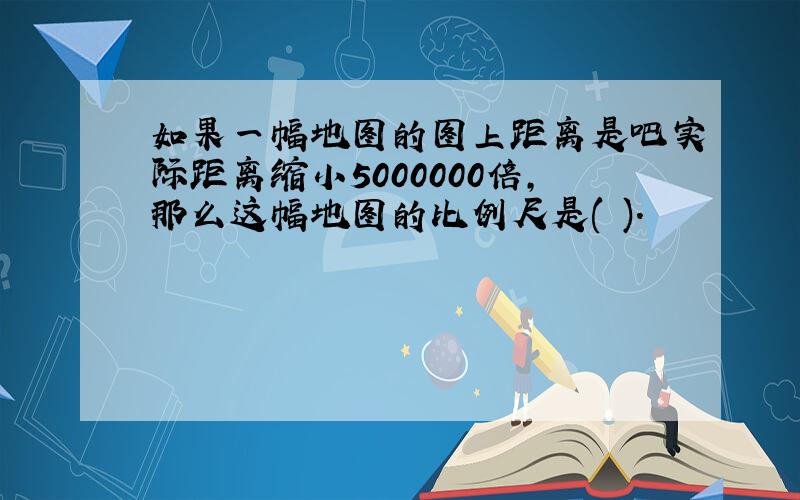 如果一幅地图的图上距离是吧实际距离缩小5000000倍,那么这幅地图的比例尺是( ).