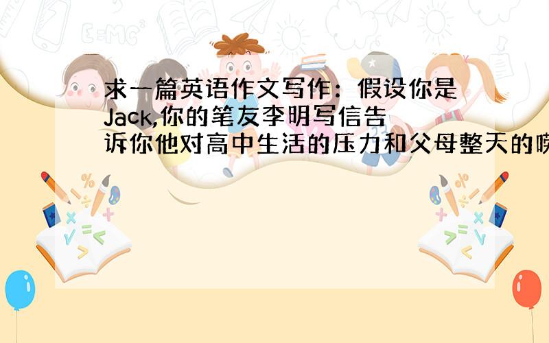 求一篇英语作文写作：假设你是Jack,你的笔友李明写信告诉你他对高中生活的压力和父母整天的唠叨感到很厌烦,打算辍学外出打