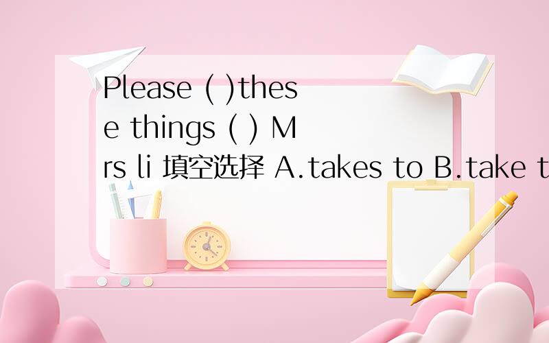 Please ( )these things ( ) Mrs li 填空选择 A.takes to B.take to