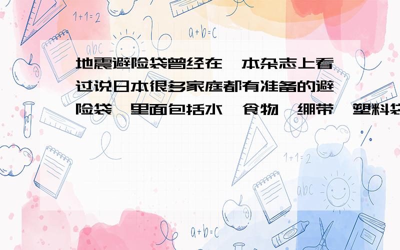 地震避险袋曾经在一本杂志上看过说日本很多家庭都有准备的避险袋,里面包括水,食物,绷带,塑料袋什么的,但记得不是很清楚了,