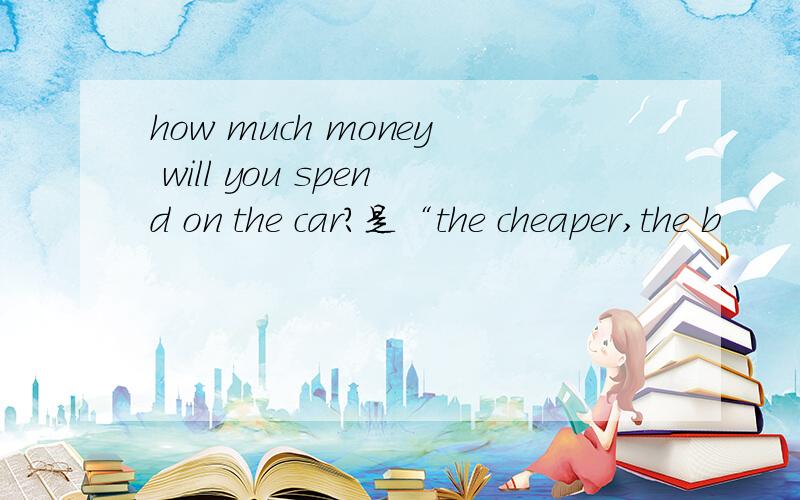 how much money will you spend on the car?是“the cheaper,the b