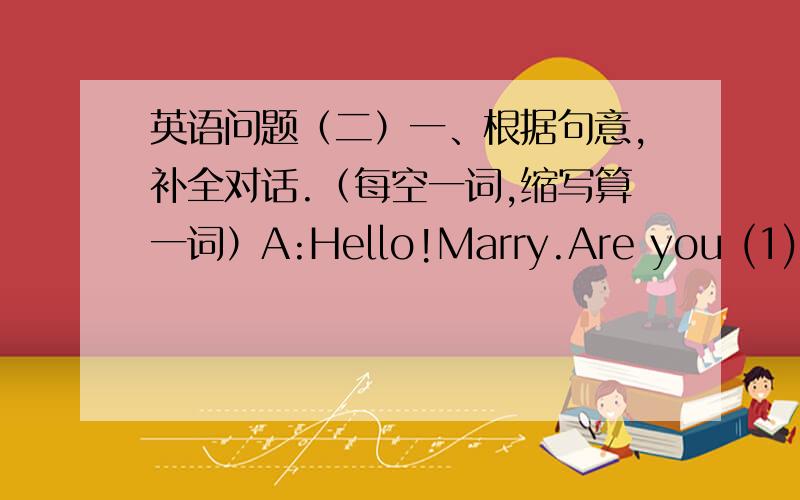 英语问题（二）一、根据句意,补全对话.（每空一词,缩写算一词）A:Hello!Marry.Are you (1)____