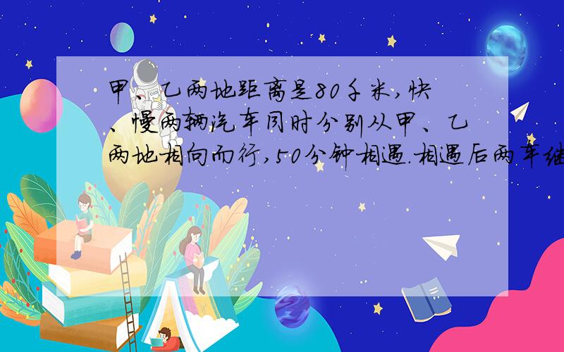 甲、乙两地距离是80千米,快、慢两辆汽车同时分别从甲、乙两地相向而行,50分钟相遇.相遇后两车继续以原