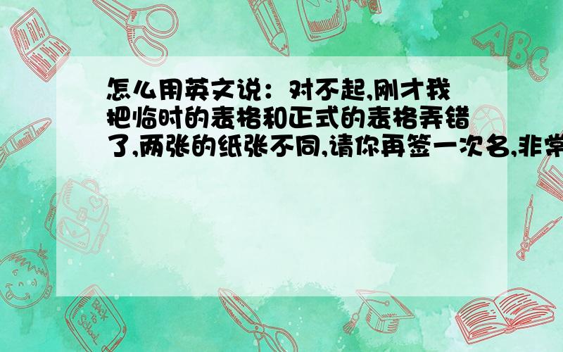 怎么用英文说：对不起,刚才我把临时的表格和正式的表格弄错了,两张的纸张不同,请你再签一次名,非常抱